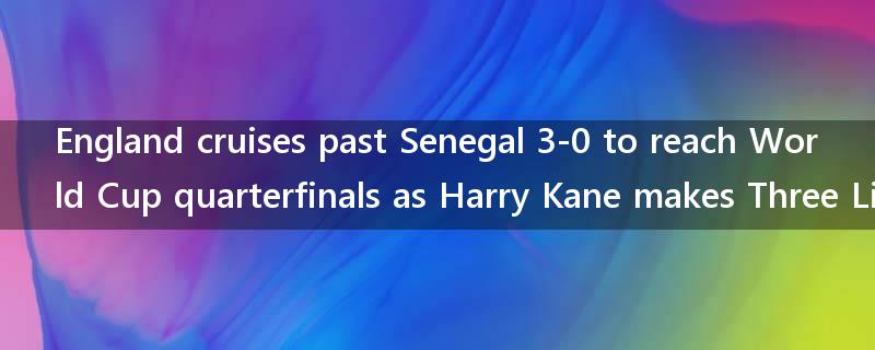 England cruises past Senegal 3-0 to reach World Cup quarterfinals as Harry Kane makes Three Lions history